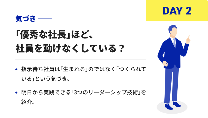 DAY2 気づき 「優秀な社長」ほど、社員を動けなくしている？ 指示待ち社員は「生まれる」のではなく「つくられている」という気づき。 明日から実践できる「3つのリーダーシップ技術」を紹介。