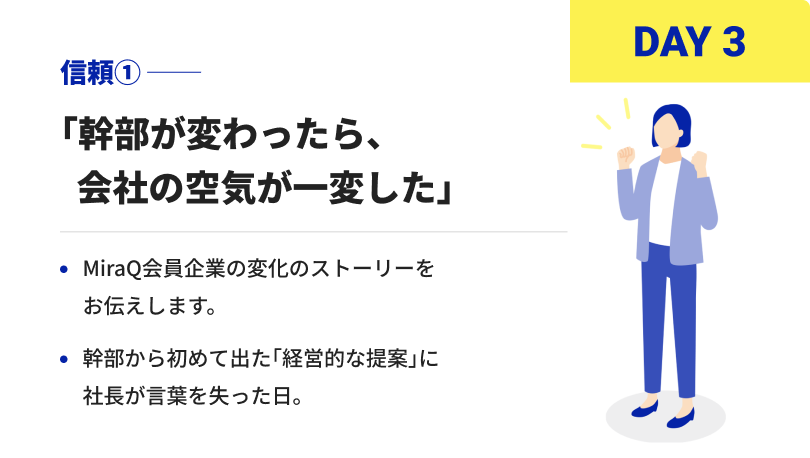 DAY3 信頼① 「幹部が変わったら、会社の空気が一変した」 MiraQ会員企業の変化のストーリーをお伝えします。 幹部から初めて出た「経営的な提案」に社長が言葉を失った日。