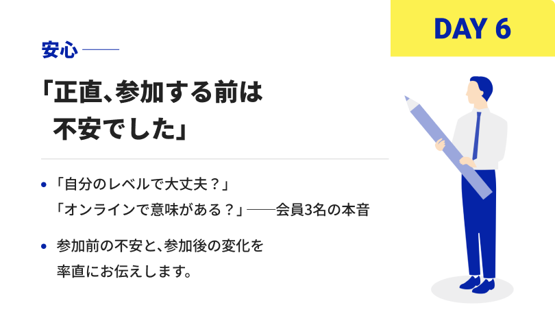 DAY6 安心 「正直、参加する前は不安でした」「自分のレベルで大丈夫？」「オンラインで意味がある？」 ──会員3名の本音 参加前の不安と、参加後の変化を率直にお伝えします。