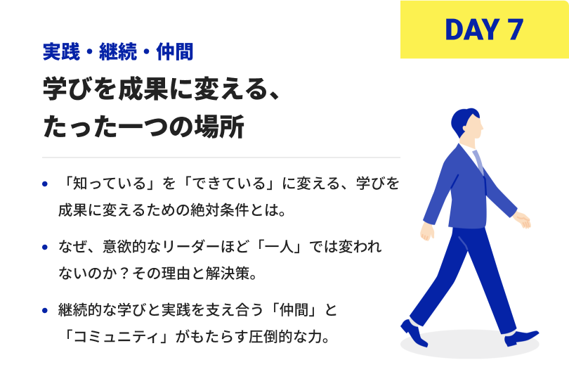DAY7 実践・継続・仲間 学びを成果に変える、たった一つの場所 「知っている」を「できている」に変える、学びを成果に変えるための絶対条件とは。 なぜ、意欲的なリーダーほど「一人」では変われないのか？その理由と解決策。 継続的な学びと実践を支え合う「仲間」と「コミュニティ」がもたらす圧倒的な力。