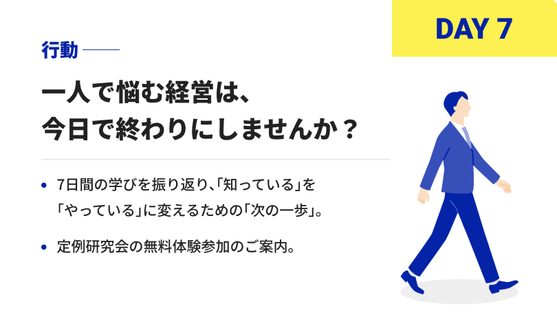 DAY7 行動 一人で悩む経営は、今日で終わりにしませんか？7日間の学びを振り返り、「知っている」を「やっている」に変えるための「次の一歩」。定例研究会の無料体験参加のご案内。