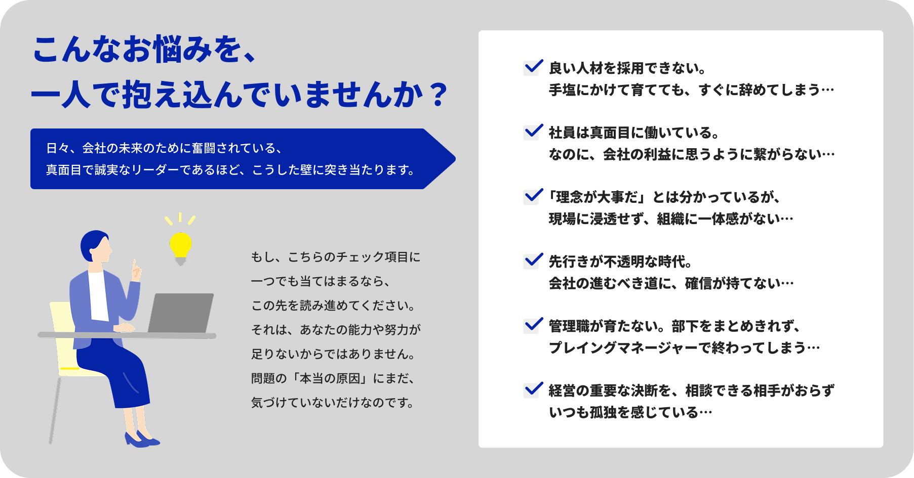 こんなお悩みを、一人で抱え込んでいませんか? 日々、会社の未来のために奮闘されている、真面目で誠実なリーダーであるほど、こうした壁に突き当たります。 もし、こちらのチェック項目に一つでも当てはまるなら、この先を読み進めてください。それは、あなたの能力や努力が足りないからではありません。問題の「本当の原因」にまだ、気づけていないだけなのです。 良い人材を採用できない。手塩にかけて育てても、すぐに辞めてしまう… 社員は真面目に働いている。なのに、会社の利益に思うように繋がらない… 「理念が大事だ」とは分かっているが、現場に浸透せず、組織に一体感がない… 先行きが不透明な時代。会社の進むべき道に、確信が持てない… 管理職が育たない。部下をまとめきれず、プレイングマネージャーで終わってしまう… 経営の重要な決断を、相談できる相手がおらずいつも孤独を感じている…