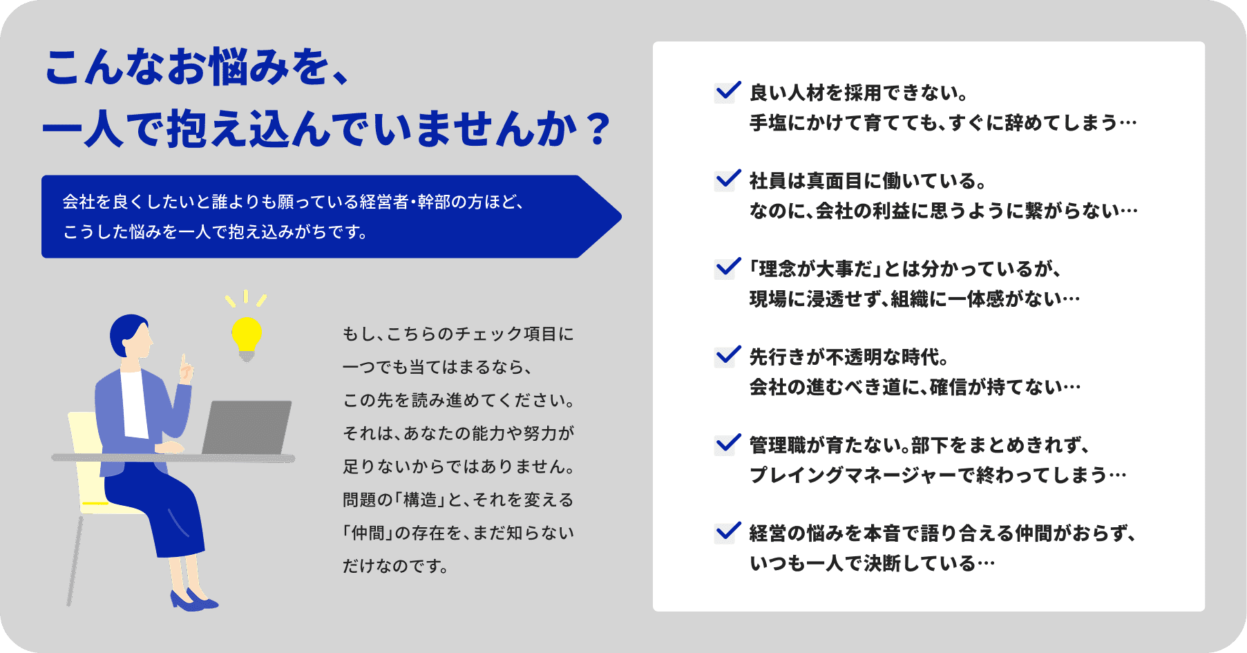こんなお悩みを、一人で抱え込んでいませんか？ 会社を良くしたいと誰よりも願っている経営者・幹部の方ほど、こうした悩みを一人で抱え込みがちです。もし、こちらのチェック項目に一つでも当てはまるなら、この先を読み進めてください。それは、あなたの能力や努力が足りないからではありません。問題の「構造」と、それを変える「仲間」の存在を、まだ知らないだけなのです。