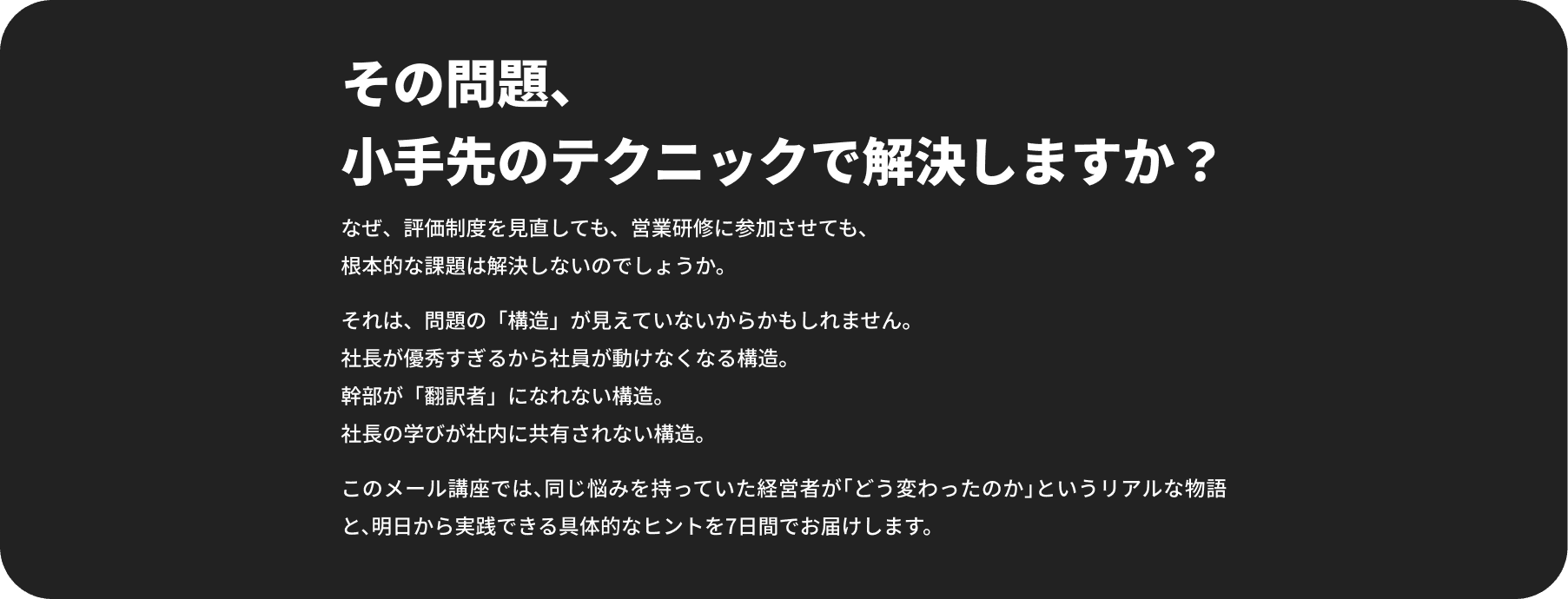 その問題、小手先のテクニックで解決しますか？ なぜ、評価制度を見直しても、営業研修に参加させても、根本的な課題は解決しないのでしょうか。 それは、問題の「構造」が見えていないからかもしれません。社長が優秀すぎるから社員が動けなくなる構造。幹部が「翻訳者」になれない構造。社長の学びが社内に共有されない構造。 このメール講座では、同じ悩みを持っていた経営者が「どう変わったのか」というリアルな物語と、明日から実践できる具体的なヒントを7日間でお届けします。