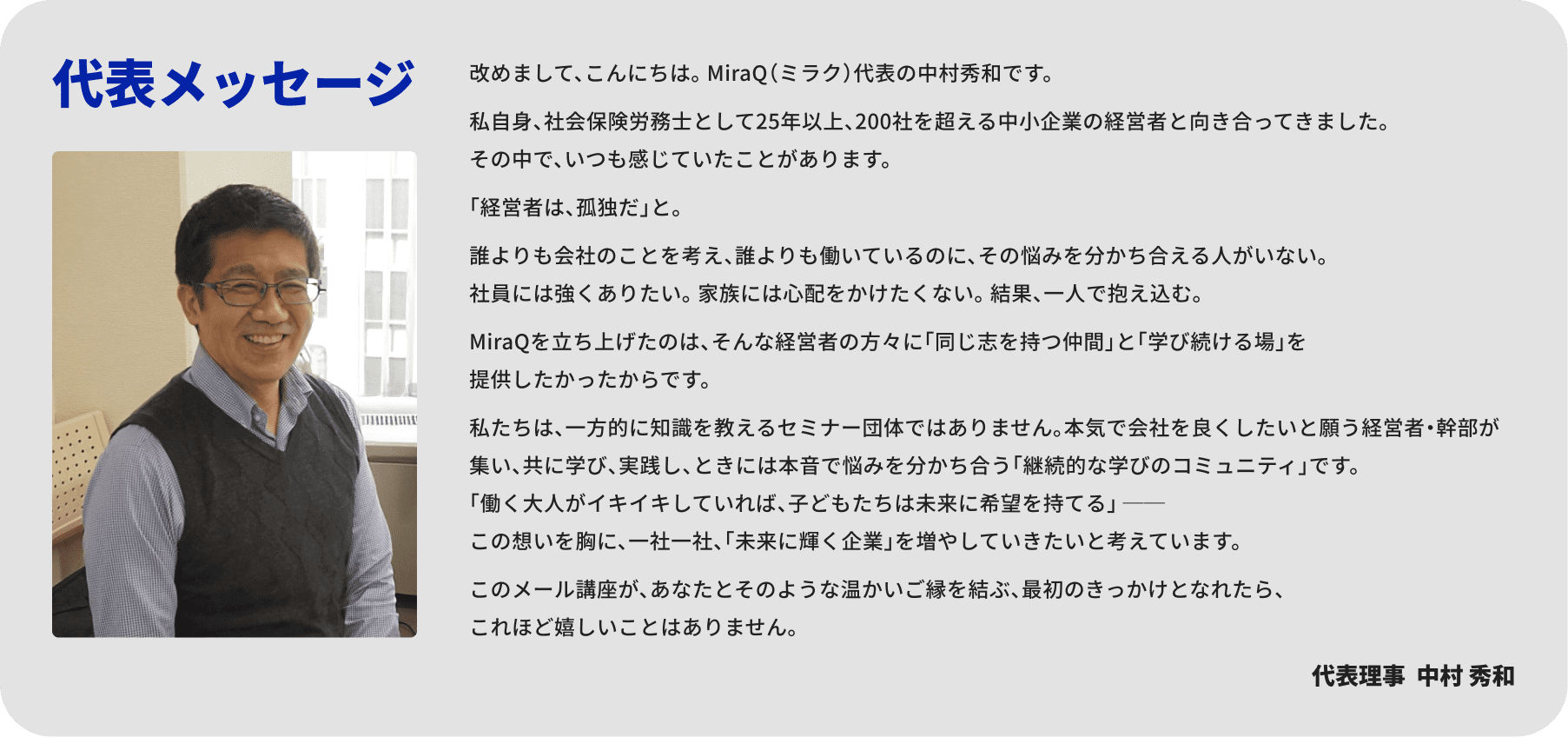 代表メッセージ 改めまして、こんにちは。 MiraQ（ミラク）代表の中村秀和です。私自身、社会保険労務士として25年以上、200社を超える中小企業の経営者と向き合ってきました。その中で、いつも感じていたことがあります。「経営者は、孤独だ」と。誰よりも会社のことを考え、誰よりも働いているのに、その悩みを分かち合える人がいない。社員には強くありたい。 家族には心配をかけたくない。 結果、一人で抱え込む。MiraQを立ち上げたのは、そんな経営者の方々に「同じ志を持つ仲間」と「学び続ける場」を提供したかったからです。私たちは、一方的に知識を教えるセミナー団体ではありません。本気で会社を良くしたいと願う経営者・幹部が集い、共に学び、実践し、ときには本音で悩みを分かち合う「継続的な学びのコミュニティ」です。「働く大人がイキイキしていれば、子どもたちは未来に希望を持てる」 ──この想いを胸に、一社一社、「未来に輝く企業」を増やしていきたいと考えています。このメール講座が、あなたとそのような温かいご縁を結ぶ、最初のきっかけとなれたら、これほど嬉しいことはありません。代表理事  中村 秀和