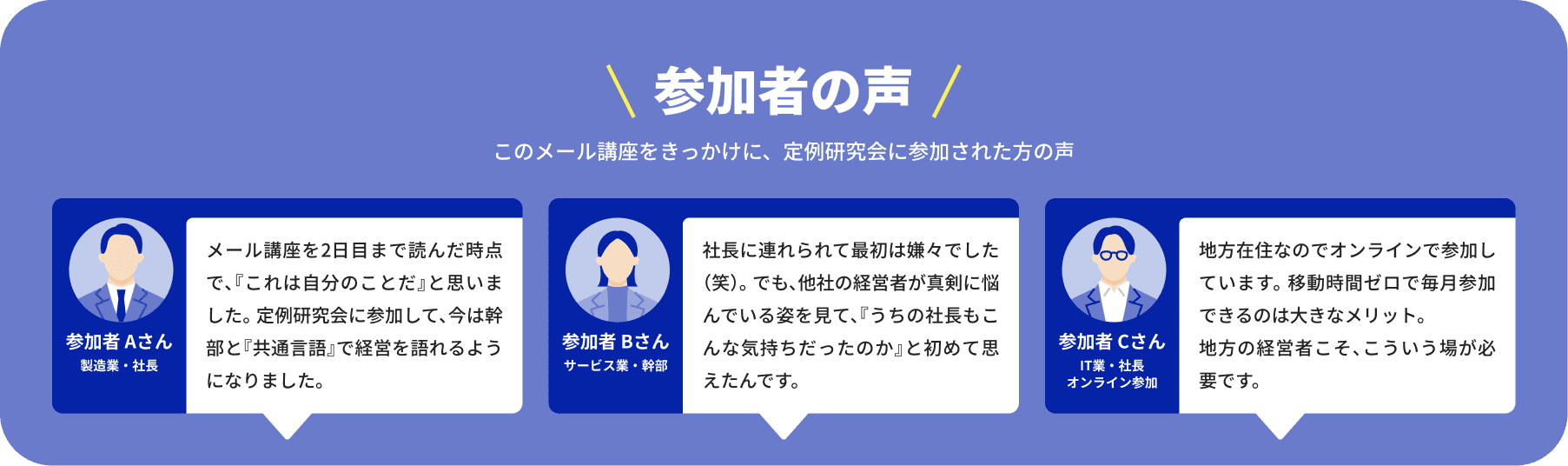 参加者の声 このメール講座をきっかけに、定例研究会に参加された方の声 参加者 Aさん 製造業・社長 メール講座を2日目まで読んだ時点で、『これは自分のことだ』と思いました。 参加者 Bさん サービス業・幹部 社長に連れられて最初は嫌々でした（笑）。 でも、他社の経営者が真剣に悩んでいる姿を見て、『うちの社長もこんな気持ちだったのか』と初めて思えたんです。 参加者 Cさん IT業・社長 オンライン参加 地方在住なのでオンラインで参加しています。移動時間ゼロで毎月参加できるのは大きなメリット。地方の経営者こそ、こういう場が必要です。
