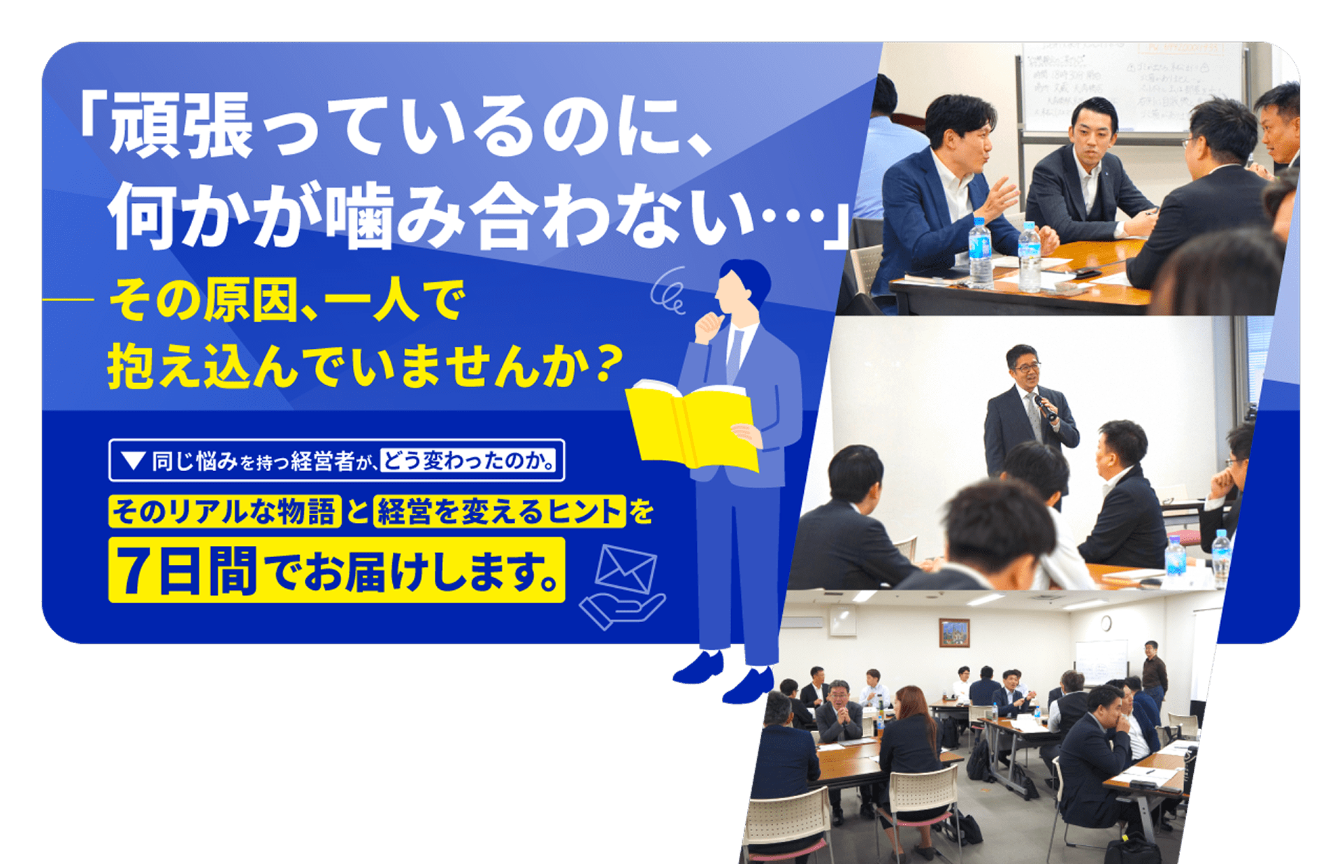 「頑張っているのに、何かが噛み合わせない…」—— その原因、一人で抱え込んでいませんか？ 同じ悩みを持つ経営者が、どう変わったのか。そのリアルな物語と経営を変えるヒントを7日間でお届けします。