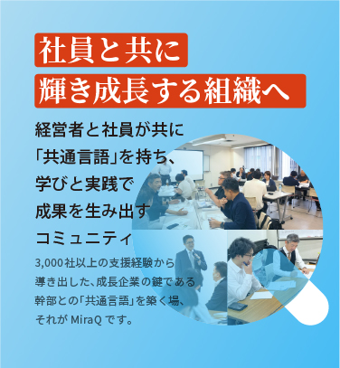 社員と共に輝き成長する組織へ 経営者と社員が共に「共通言語」を持ち、学びと実践で成果を生み出すコミュニティ 3,000社以上の支援経験から導き出した、成長企業の鍵である幹部との「共通言語」を築く場、それがMiraQです。