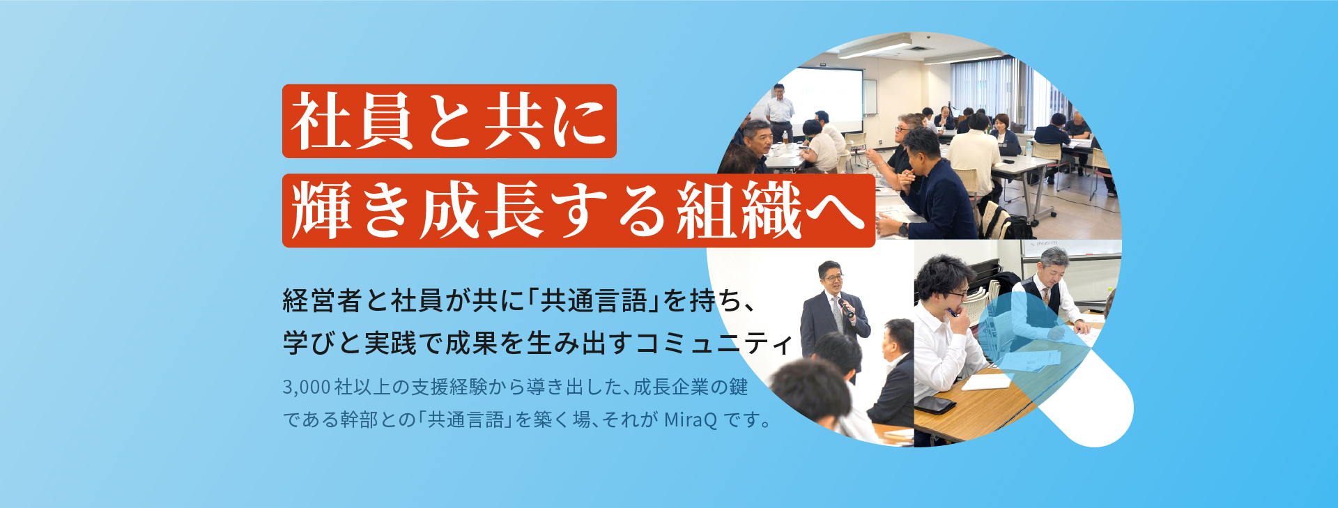 社員と共に輝き成長する組織へ 経営者と社員が共に「共通言語」を持ち、学びと実践で成果を生み出すコミュニティ 3,000社以上の支援経験から導き出した、成長企業の鍵である幹部との「共通言語」を築く場、それがMiraQです。